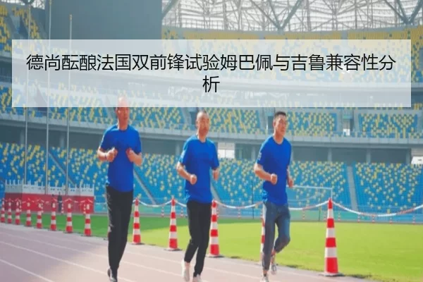 德尚酝酿法国双前锋试验姆巴佩与吉鲁兼容性分析
