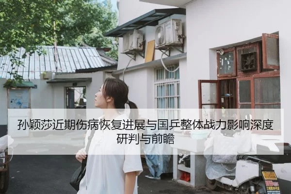 孙颖莎近期伤病恢复进展与国乒整体战力影响深度研判与前瞻