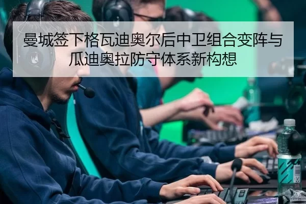 曼城签下格瓦迪奥尔后中卫组合变阵与瓜迪奥拉防守体系新构想